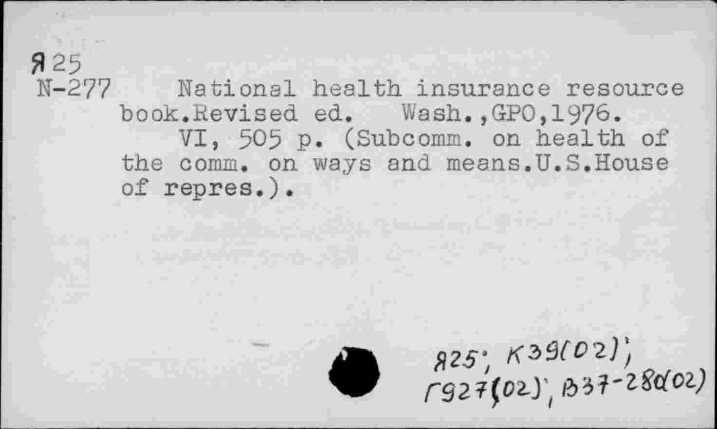 ﻿fl 25
N-277 National health insurance resource book.Revised ed. Wash.,GPO,1976«
VI, 505 p. (Subcomm, on health of the comm, on ways and means.U.S.House of repres.).
^25;
/-927(02-.)’,